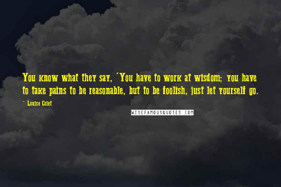 Louise Colet quotes: You know what they say, 'You have to work at wisdom; you have to take pains to be reasonable, but to be foolish, just let yourself go. Louise Colet quotes: You know what they say, 'You have to work at wisdom; you have to take pains to be reasonable, but to be foolish, just let yourself go.