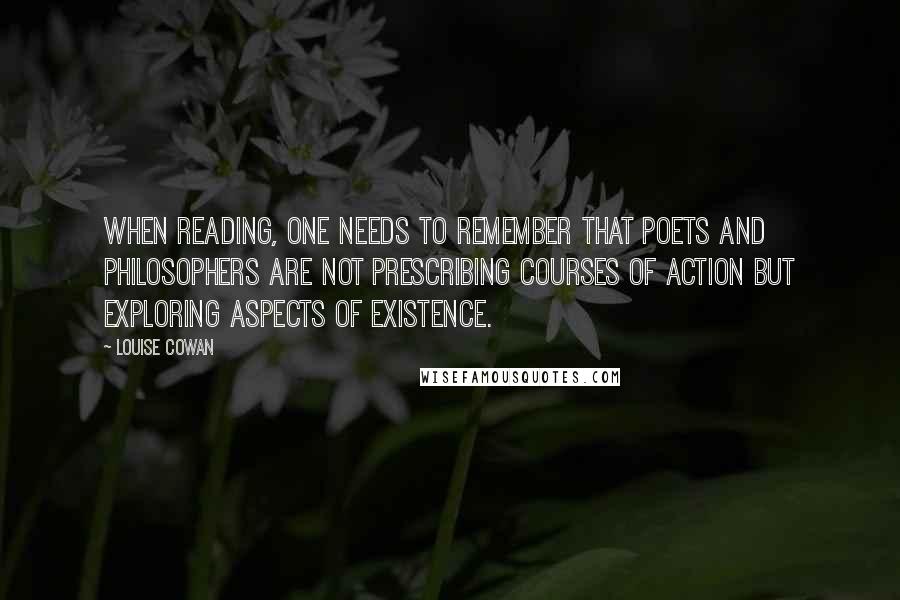 Louise Cowan quotes: When reading, one needs to remember that poets and philosophers are not prescribing courses of action but exploring aspects of existence. Louise Cowan quotes: When reading, one needs to remember that poets and philosophers are not prescribing courses of action but exploring aspects of existence.