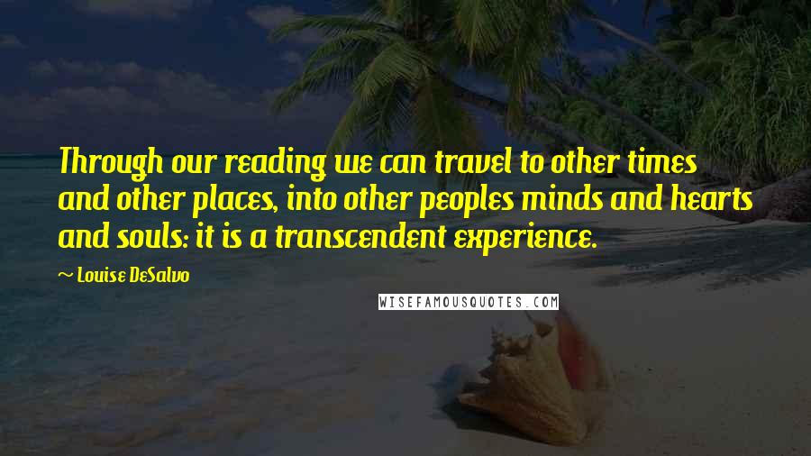 Louise DeSalvo quotes: Through our reading we can travel to other times and other places, into other peoples minds and hearts and souls: it is a transcendent experience. Louise DeSalvo quotes: Through our reading we can travel to other times and other places, into other peoples minds and hearts and souls: it is a transcendent experience.