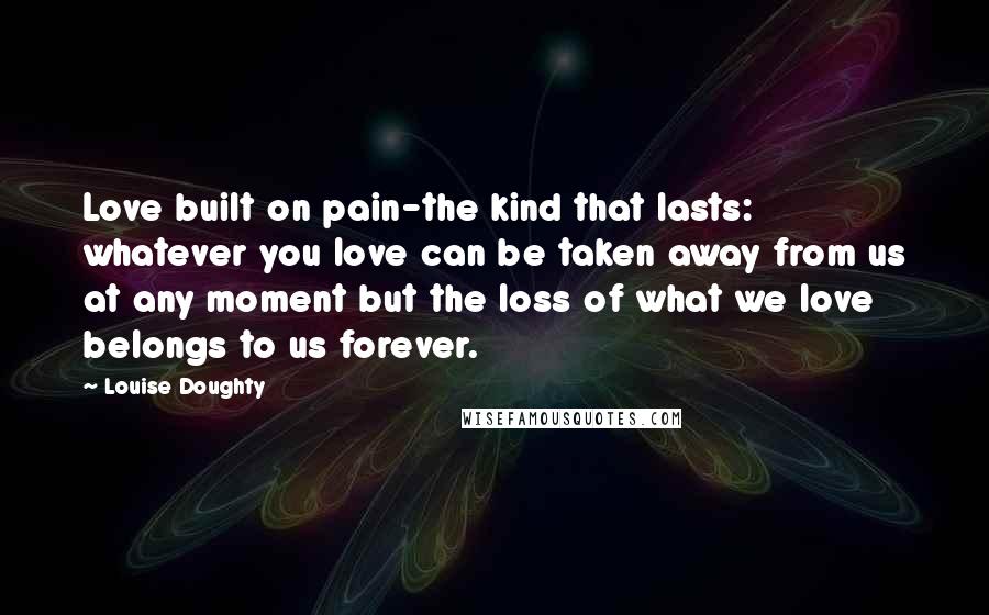 Louise Doughty quotes: Love built on pain-the kind that lasts: whatever you love can be taken away from us at any moment but the loss of what we love belongs to us forever. Louise Doughty quotes: Love built on pain-the kind that lasts: whatever you love can be taken away from us at any moment but the loss of what we love belongs to us forever.