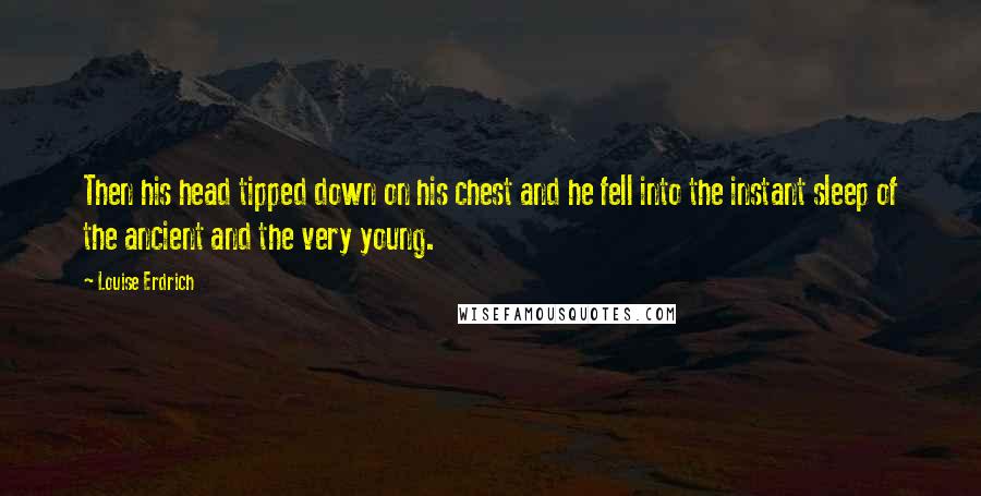 Louise Erdrich quotes: Then his head tipped down on his chest and he fell into the instant sleep of the ancient and the very young.