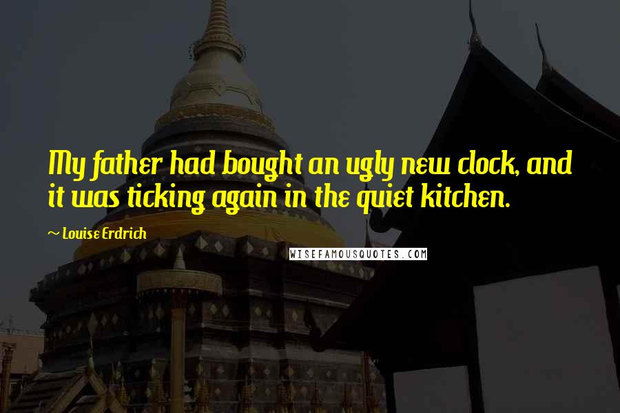 Louise Erdrich quotes: My father had bought an ugly new clock, and it was ticking again in the quiet kitchen.