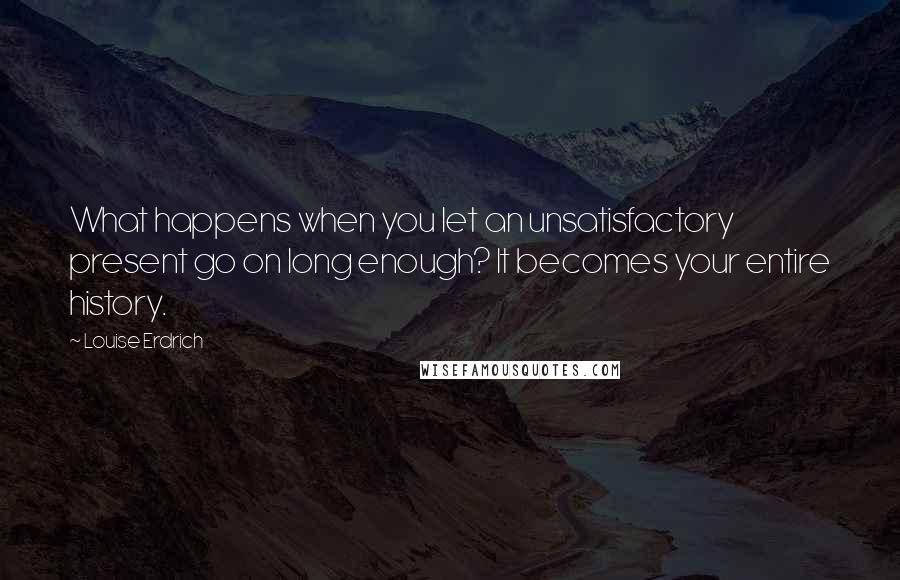 Louise Erdrich quotes: What happens when you let an unsatisfactory present go on long enough? It becomes your entire history.