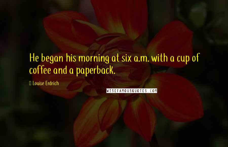 Louise Erdrich quotes: He began his morning at six a.m. with a cup of coffee and a paperback. Louise Erdrich quotes: He began his morning at six a.m. with a cup of coffee and a paperback.