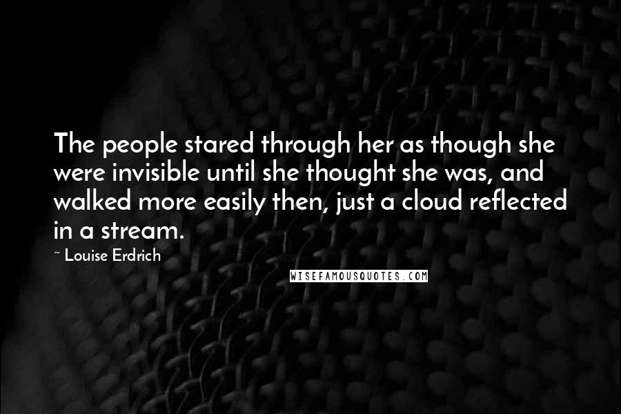 Louise Erdrich quotes: The people stared through her as though she were invisible until she thought she was, and walked more easily then, just a cloud reflected in a stream. Louise Erdrich quotes: The people stared through her as though she were invisible until she thought she was, and walked more easily then, just a cloud reflected in a stream.