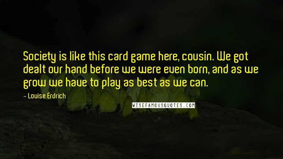 Louise Erdrich quotes: Society is like this card game here, cousin. We got dealt our hand before we were even born, and as we grow we have to play as best as we Louise Erdrich quotes: Society is like this card game here, cousin. We got dealt our hand before we were even born, and as we grow we have to play as best as we