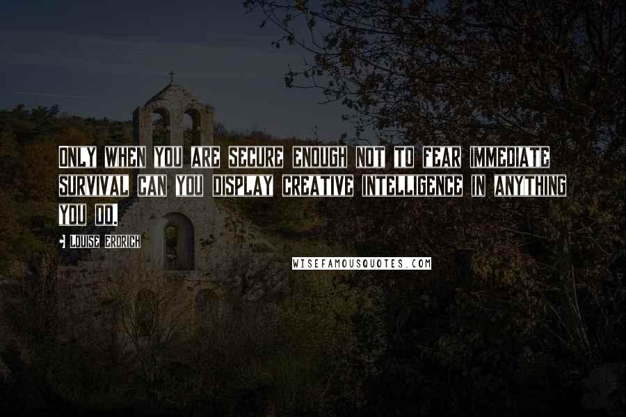 Louise Erdrich quotes: Only when you are secure enough not to fear immediate survival can you display creative intelligence in anything you do.