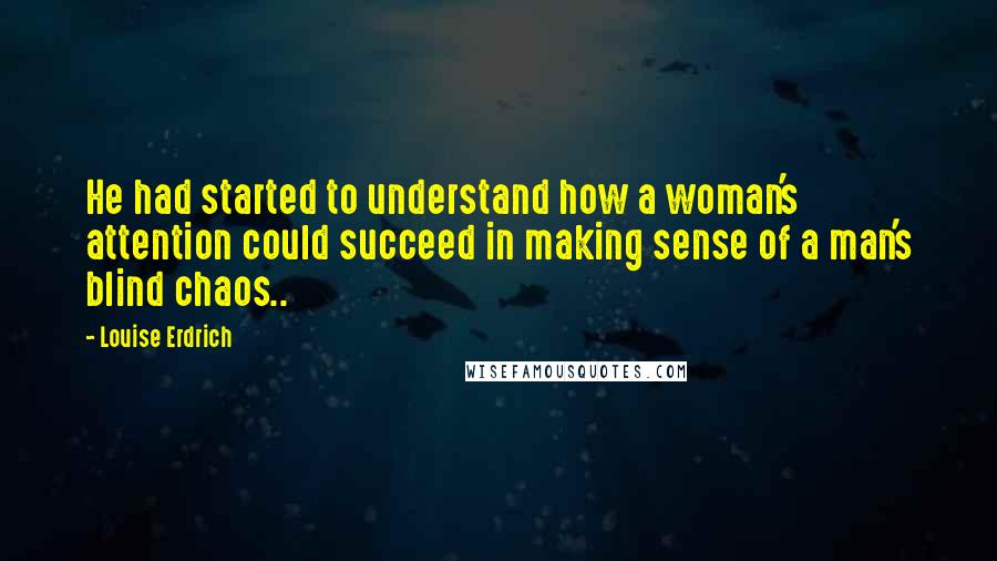 Louise Erdrich quotes: He had started to understand how a woman's attention could succeed in making sense of a man's blind chaos.. Louise Erdrich quotes: He had started to understand how a woman's attention could succeed in making sense of a man's blind chaos..