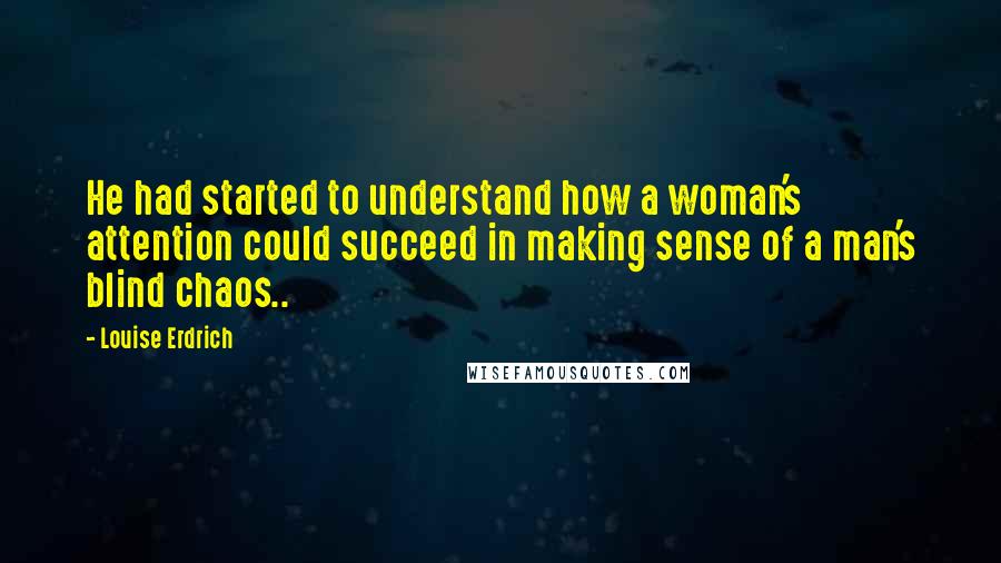 Louise Erdrich quotes: He had started to understand how a woman's attention could succeed in making sense of a man's blind chaos..