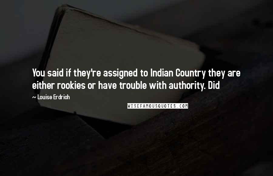 Louise Erdrich quotes: You said if they're assigned to Indian Country they are either rookies or have trouble with authority. Did Louise Erdrich quotes: You said if they're assigned to Indian Country they are either rookies or have trouble with authority. Did