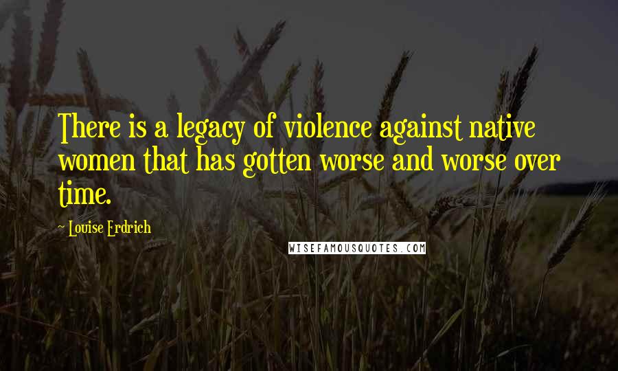Louise Erdrich quotes: There is a legacy of violence against native women that has gotten worse and worse over time. Louise Erdrich quotes: There is a legacy of violence against native women that has gotten worse and worse over time.