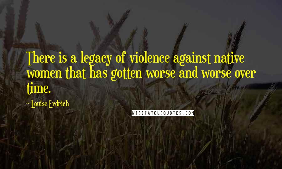 Louise Erdrich quotes: There is a legacy of violence against native women that has gotten worse and worse over time.