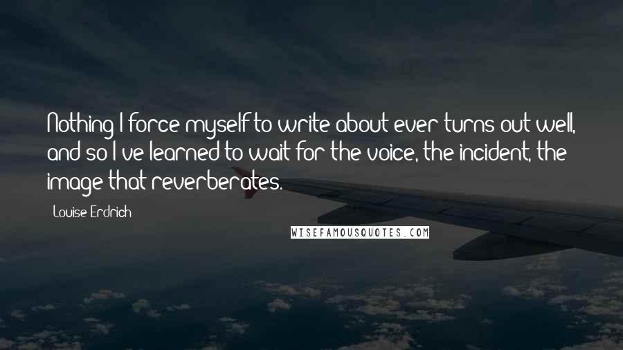 Louise Erdrich quotes: Nothing I force myself to write about ever turns out well, and so I've learned to wait for the voice, the incident, the image that reverberates.