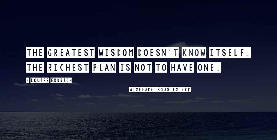 Louise Erdrich quotes: The greatest wisdom doesn't know itself. The richest plan is not to have one.