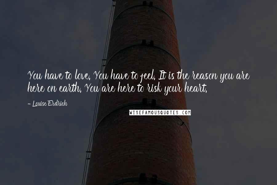 Louise Erdrich quotes: You have to love. You have to feel. It is the reason you are here on earth. You are here to risk your heart. Louise Erdrich quotes: You have to love. You have to feel. It is the reason you are here on earth. You are here to risk your heart.