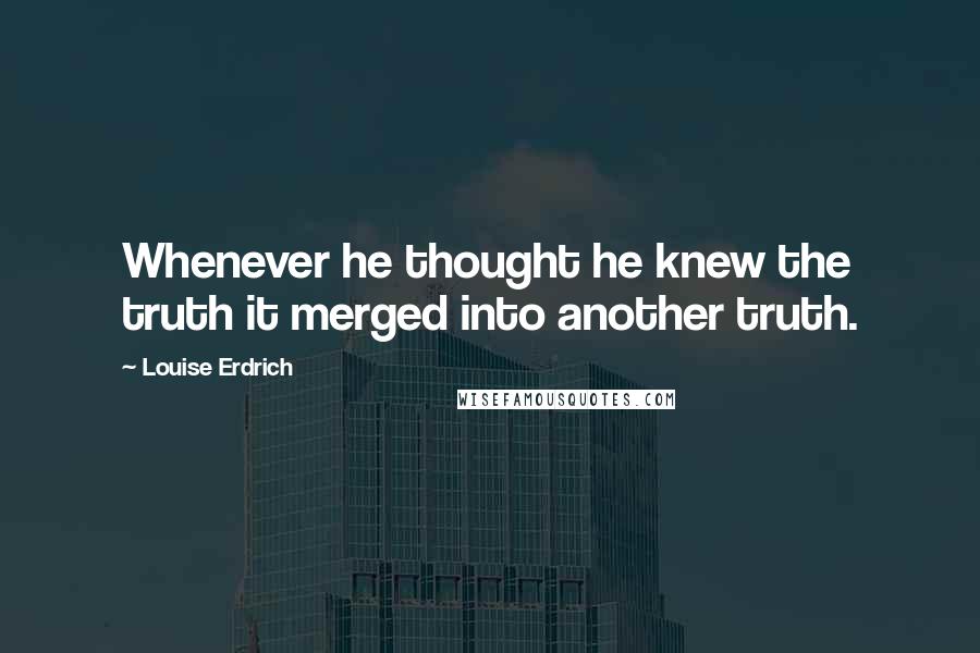 Louise Erdrich quotes: Whenever he thought he knew the truth it merged into another truth. Louise Erdrich quotes: Whenever he thought he knew the truth it merged into another truth.