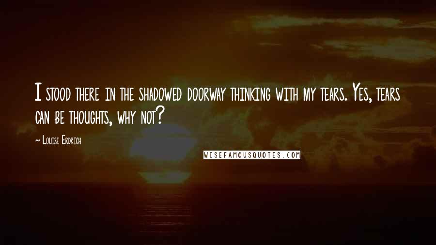 Louise Erdrich quotes: I stood there in the shadowed doorway thinking with my tears. Yes, tears can be thoughts, why not? Louise Erdrich quotes: I stood there in the shadowed doorway thinking with my tears. Yes, tears can be thoughts, why not?