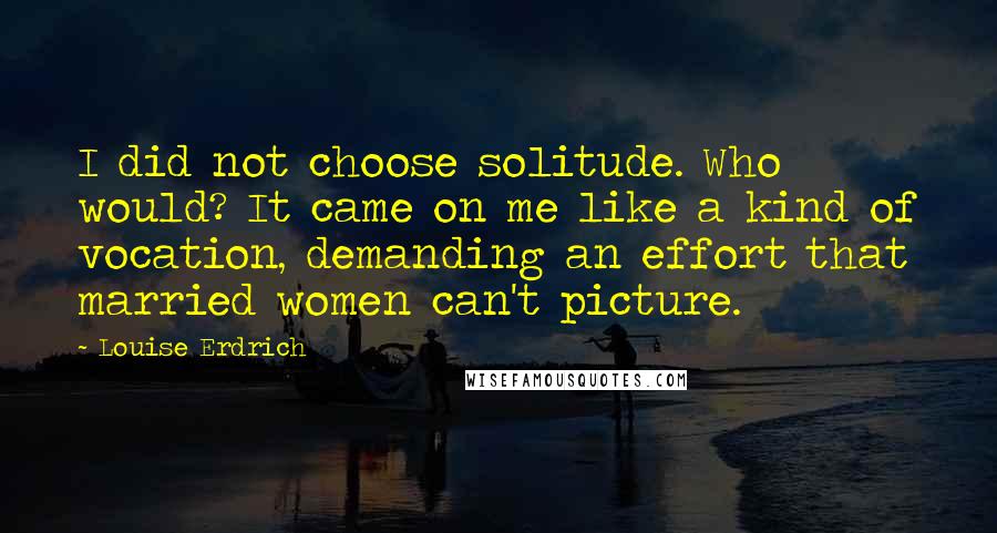 Louise Erdrich quotes: I did not choose solitude. Who would? It came on me like a kind of vocation, demanding an effort that married women can't picture.