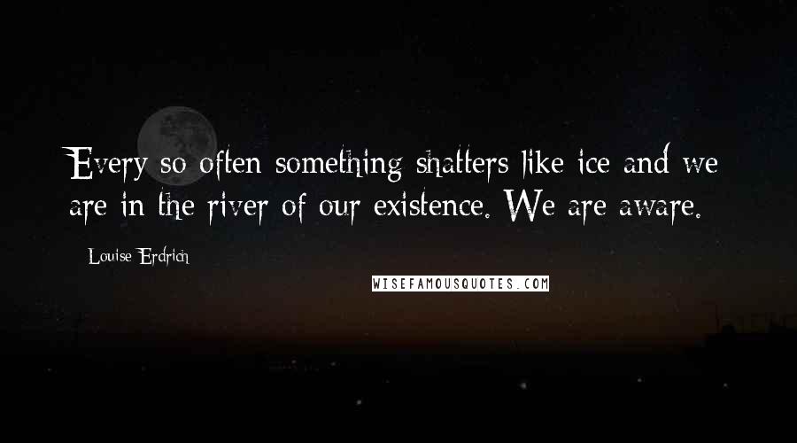 Louise Erdrich quotes: Every so often something shatters like ice and we are in the river of our existence. We are aware.