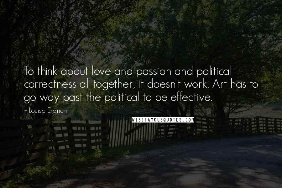 Louise Erdrich quotes: To think about love and passion and political correctness all together, it doesn't work. Art has to go way past the political to be effective. Louise Erdrich quotes: To think about love and passion and political correctness all together, it doesn't work. Art has to go way past the political to be effective.