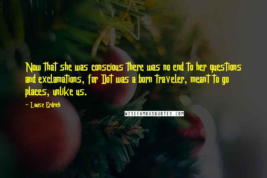 Louise Erdrich quotes: Now that she was conscious there was no end to her questions and exclamations, for Dot was a born traveler, meant to go places, unlike us.