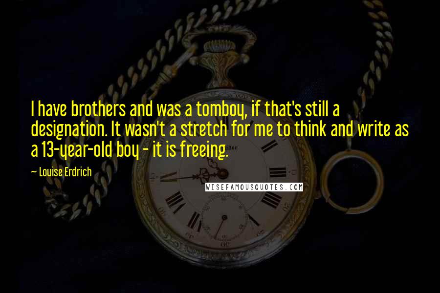 Louise Erdrich quotes: I have brothers and was a tomboy, if that's still a designation. It wasn't a stretch for me to think and write as a 13-year-old boy - it is freeing. Louise Erdrich quotes: I have brothers and was a tomboy, if that's still a designation. It wasn't a stretch for me to think and write as a 13-year-old boy - it is freeing.