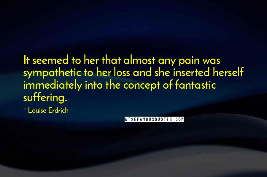 Louise Erdrich quotes: It seemed to her that almost any pain was sympathetic to her loss and she inserted herself immediately into the concept of fantastic suffering. Louise Erdrich quotes: It seemed to her that almost any pain was sympathetic to her loss and she inserted herself immediately into the concept of fantastic suffering.