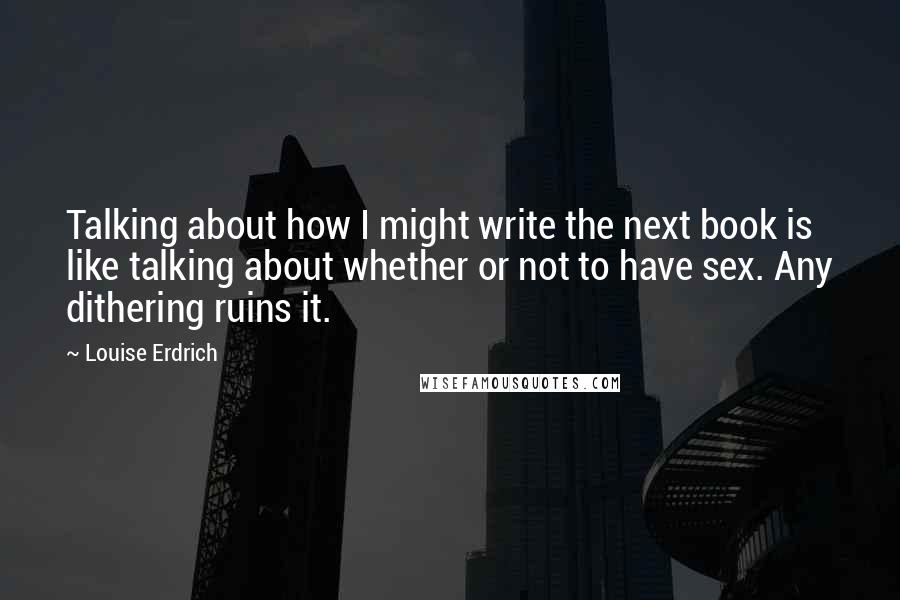Louise Erdrich quotes: Talking about how I might write the next book is like talking about whether or not to have sex. Any dithering ruins it.