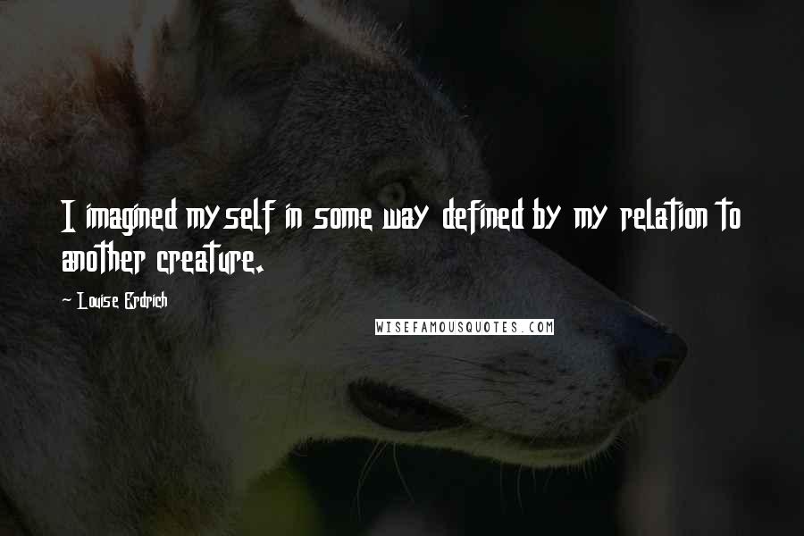 Louise Erdrich quotes: I imagined myself in some way defined by my relation to another creature. Louise Erdrich quotes: I imagined myself in some way defined by my relation to another creature.