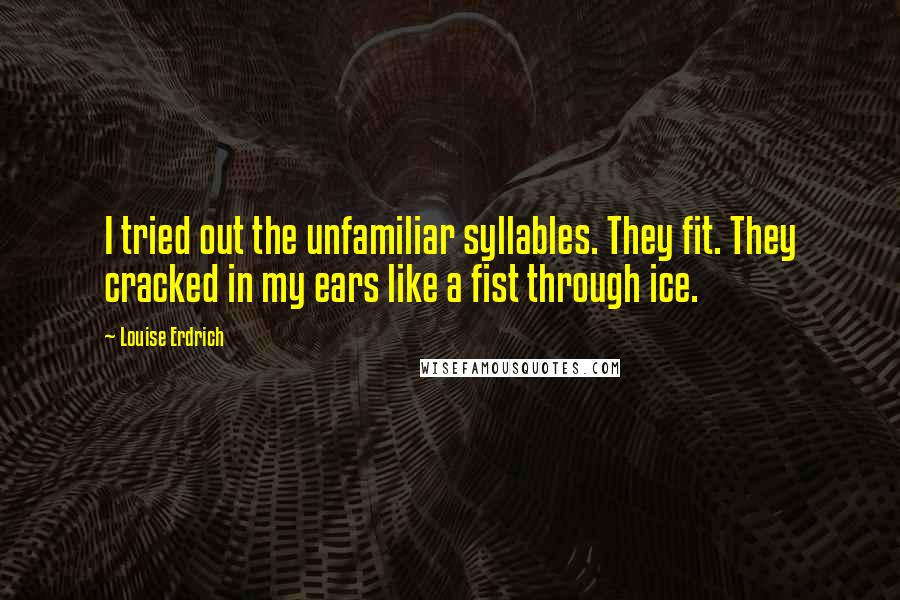 Louise Erdrich quotes: I tried out the unfamiliar syllables. They fit. They cracked in my ears like a fist through ice. Louise Erdrich quotes: I tried out the unfamiliar syllables. They fit. They cracked in my ears like a fist through ice.