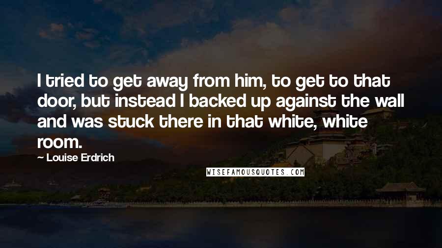 Louise Erdrich quotes: I tried to get away from him, to get to that door, but instead I backed up against the wall and was stuck there in that white, white room.