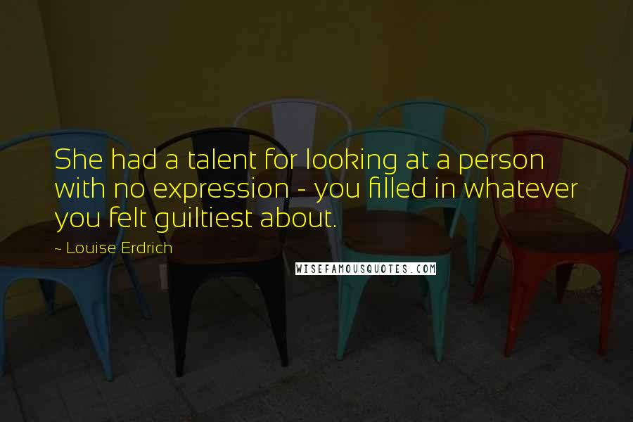 Louise Erdrich quotes: She had a talent for looking at a person with no expression - you filled in whatever you felt guiltiest about. Louise Erdrich quotes: She had a talent for looking at a person with no expression - you filled in whatever you felt guiltiest about.