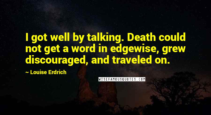 Louise Erdrich quotes: I got well by talking. Death could not get a word in edgewise, grew discouraged, and traveled on. Louise Erdrich quotes: I got well by talking. Death could not get a word in edgewise, grew discouraged, and traveled on.