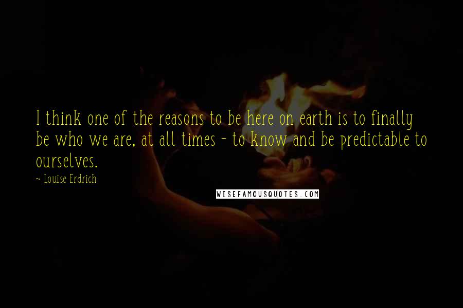 Louise Erdrich quotes: I think one of the reasons to be here on earth is to finally be who we are, at all times - to know and be predictable to ourselves.