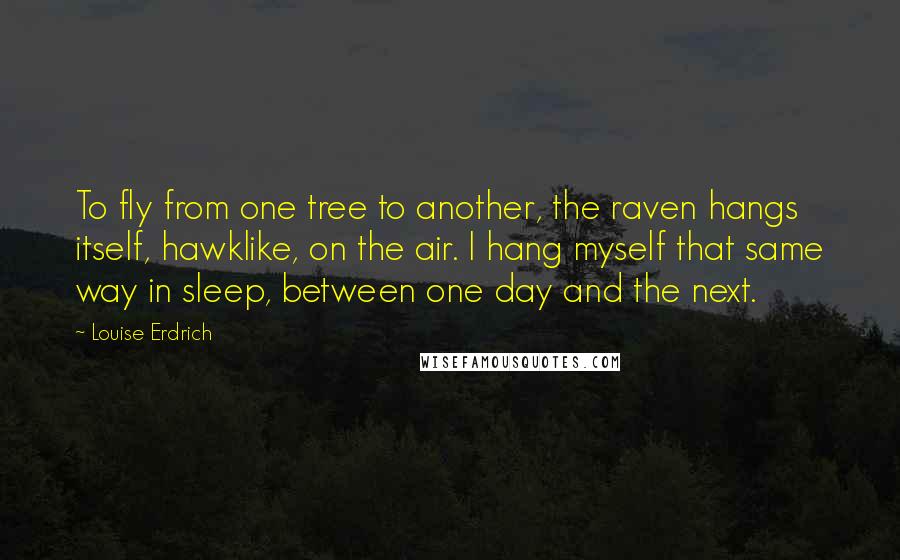 Louise Erdrich quotes: To fly from one tree to another, the raven hangs itself, hawklike, on the air. I hang myself that same way in sleep, between one day and the next.