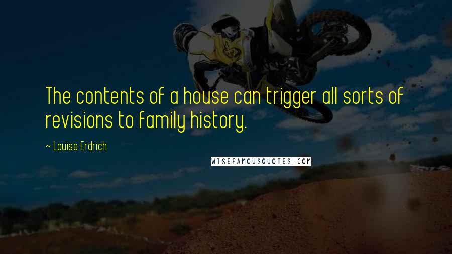 Louise Erdrich quotes: The contents of a house can trigger all sorts of revisions to family history. Louise Erdrich quotes: The contents of a house can trigger all sorts of revisions to family history.