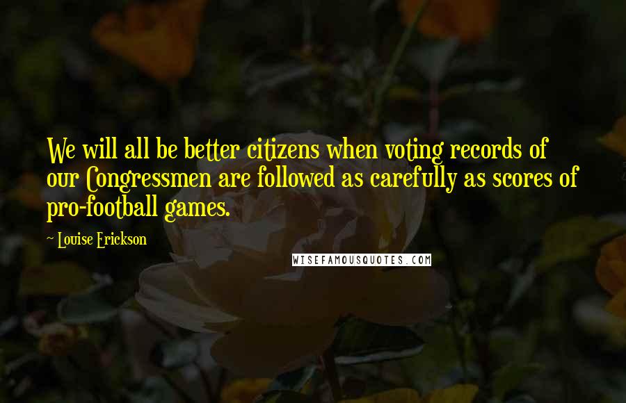 Louise Erickson quotes: We will all be better citizens when voting records of our Congressmen are followed as carefully as scores of pro-football games.