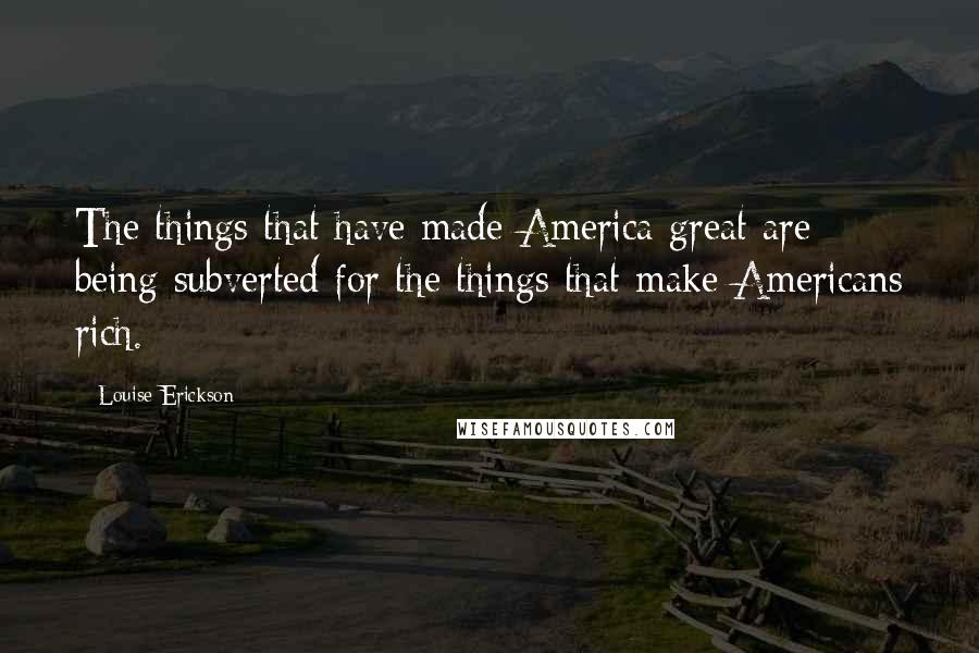 Louise Erickson quotes: The things that have made America great are being subverted for the things that make Americans rich.