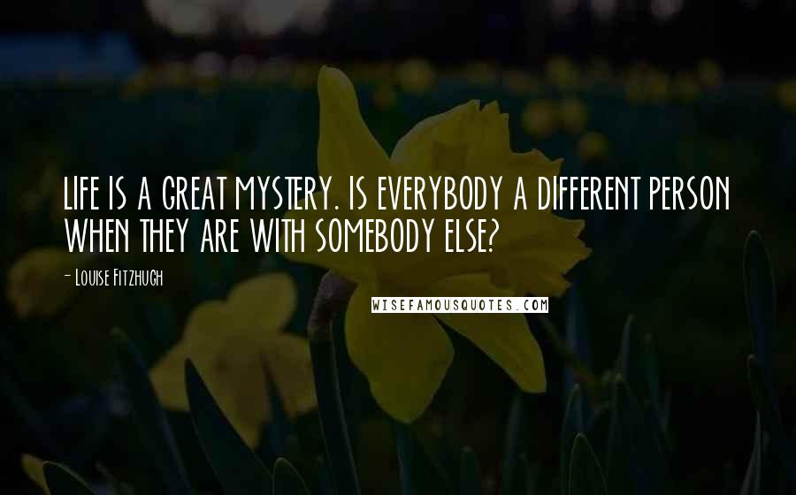 Louise Fitzhugh quotes: LIFE IS A GREAT MYSTERY. IS EVERYBODY A DIFFERENT PERSON WHEN THEY ARE WITH SOMEBODY ELSE?