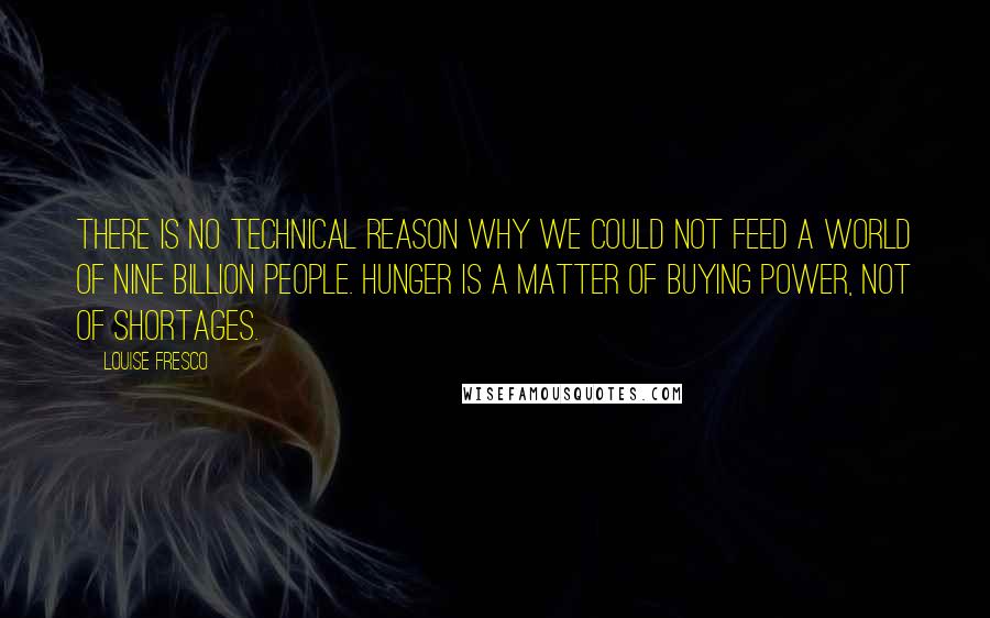 Louise Fresco quotes: There is no technical reason why we could not feed a world of nine billion people. Hunger is a matter of buying power, not of shortages.