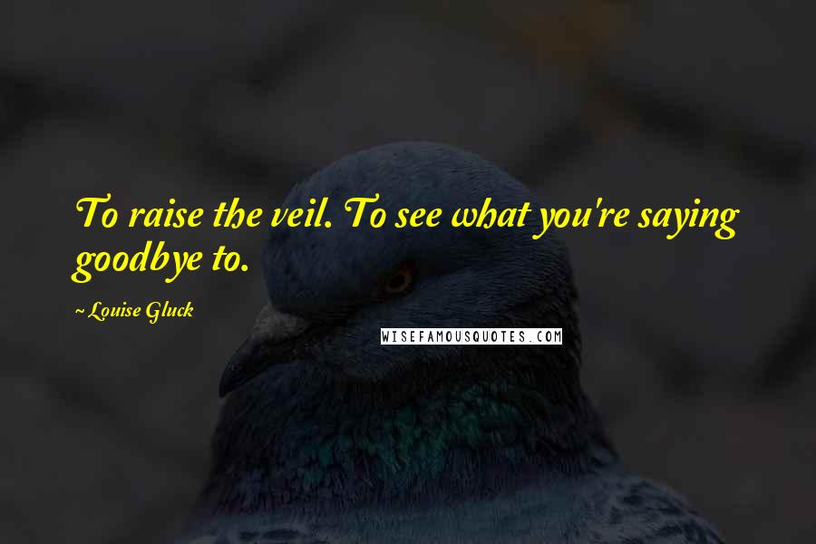 Louise Gluck quotes: To raise the veil. To see what you're saying goodbye to.