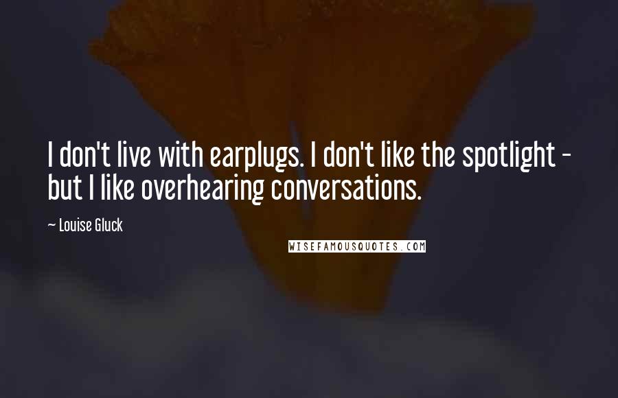 Louise Gluck quotes: I don't live with earplugs. I don't like the spotlight - but I like overhearing conversations.