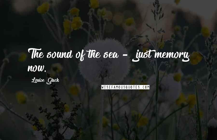 Louise Gluck quotes: The sound of the sea - just memory now.