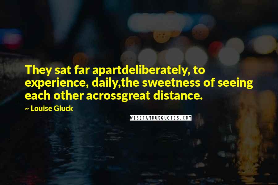 Louise Gluck quotes: They sat far apartdeliberately, to experience, daily,the sweetness of seeing each other acrossgreat distance.