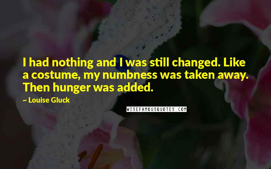Louise Gluck quotes: I had nothing and I was still changed. Like a costume, my numbness was taken away. Then hunger was added.