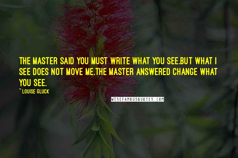 Louise Gluck quotes: The master said You must write what you see.But what I see does not move me.The master answered Change what you see.