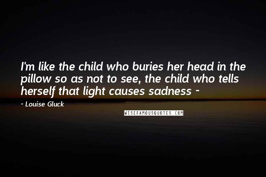Louise Gluck quotes: I'm like the child who buries her head in the pillow so as not to see, the child who tells herself that light causes sadness -