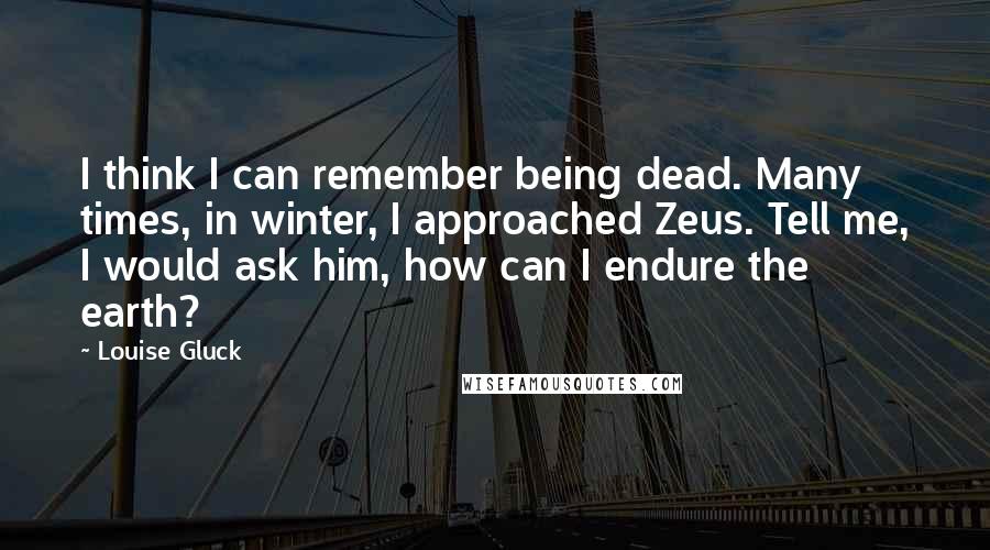 Louise Gluck quotes: I think I can remember being dead. Many times, in winter, I approached Zeus. Tell me, I would ask him, how can I endure the earth?