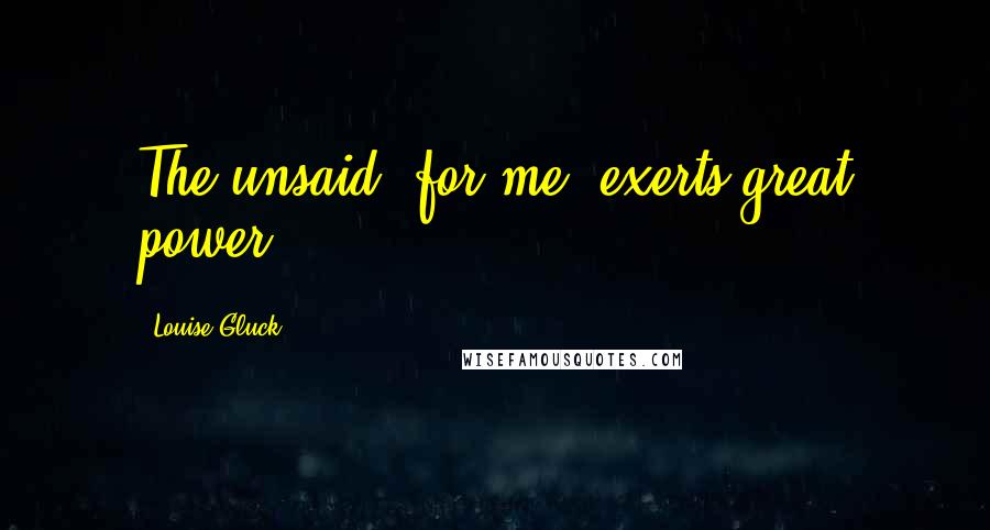 Louise Gluck quotes: The unsaid, for me, exerts great power...