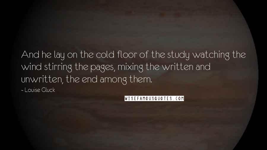 Louise Gluck quotes: And he lay on the cold floor of the study watching the wind stirring the pages, mixing the written and unwritten, the end among them.